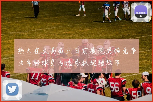 热火在交易截止日前展现更强竞争力年轻球员与选秀权超越绿军