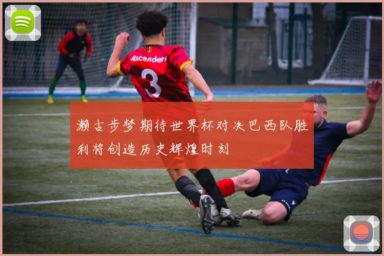 濑古步梦期待世界杯对决巴西队胜利将创造历史辉煌时刻