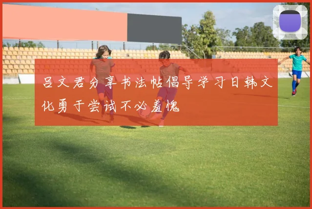 吕文君分享书法帖倡导学习日韩文化勇于尝试不必羞愧