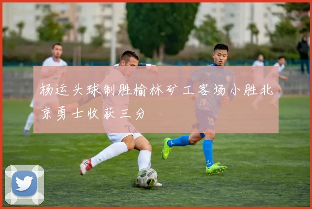 杨运头球制胜榆林矿工客场小胜北京勇士收获三分