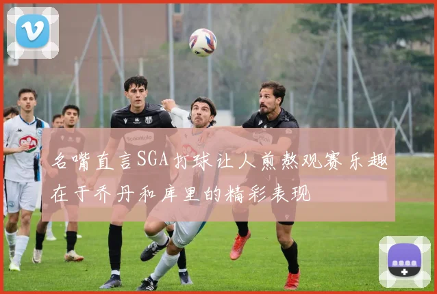 名嘴直言SGA打球让人煎熬观赛乐趣在于乔丹和库里的精彩表现