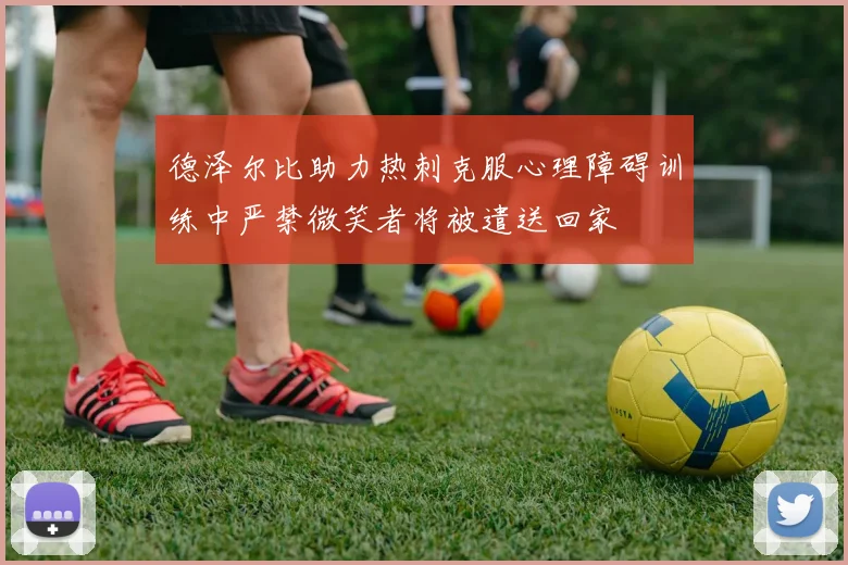 德泽尔比助力热刺克服心理障碍训练中严禁微笑者将被遣送回家