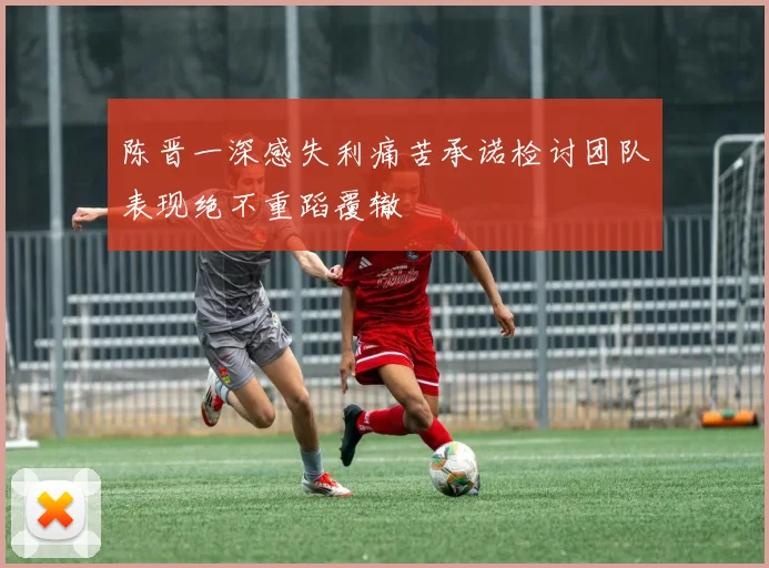 陈晋一深感失利痛苦承诺检讨团队表现绝不重蹈覆辙