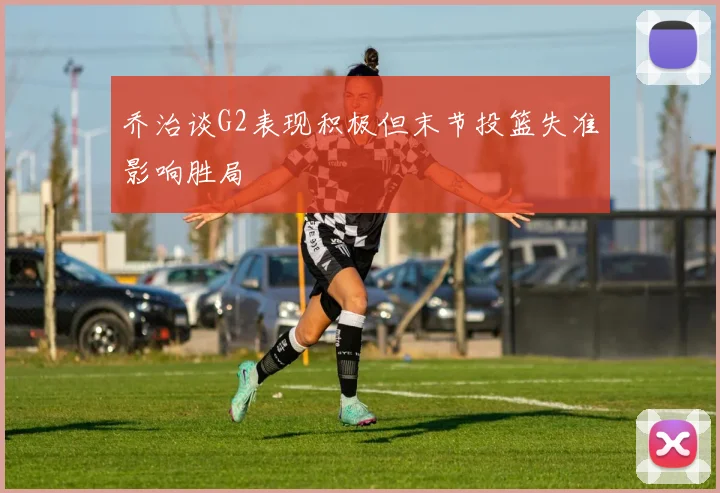 乔治谈G2表现积极但末节投篮失准影响胜局