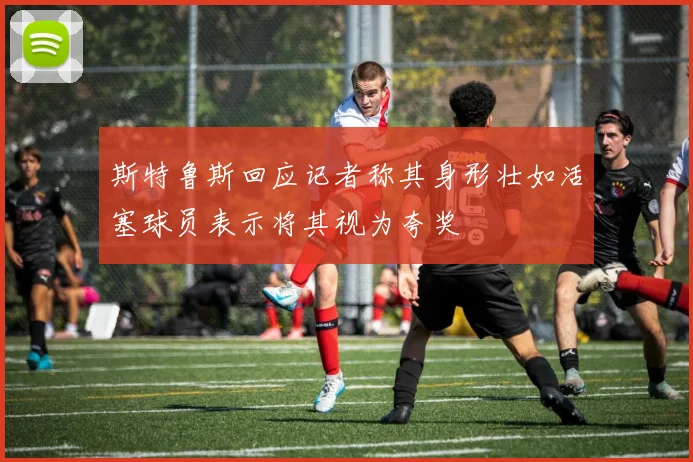 斯特鲁斯回应记者称其身形壮如活塞球员表示将其视为夸奖
